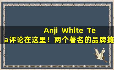 Anji  White  Tea评论在这里！两个著名的品牌摊牌，评论告诉您谁更好